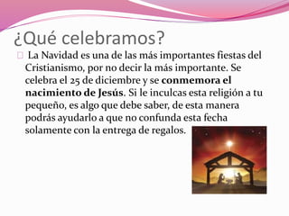 ¿Qué celebramos?
La Navidad es una de las más importantes fiestas del
Cristianismo, por no decir la más importante. Se
celebra el 25 de diciembre y se conmemora el
nacimiento de Jesús. Si le inculcas esta religión a tu
pequeño, es algo que debe saber, de esta manera
podrás ayudarlo a que no confunda esta fecha
solamente con la entrega de regalos.
 