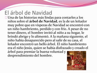 El árbol de Navidad
Una de las historias más lindas para contarles a los
niños sobre el árbol de Navidad, es la de un leñador
muy pobre que en vísperas de Navidad se encontró con
un niño hambriento, perdido y con frío. A pesar de no
tener dinero, el hombre invitó al niño a su hogar, le
brindó abrigo y lo alimentó. A la mañana siguiente, el
niño había desaparecido pero al salir de su casa, el
leñador encontró un bello árbol. El niño hambriento
era el niño Jesús, quien se había disfrazado y creado el
árbol para premiar la buena voluntad y
desprendimiento del hombre.
 