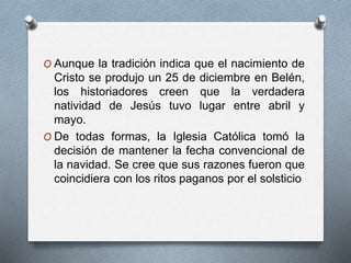 O Aunque la tradición indica que el nacimiento de
Cristo se produjo un 25 de diciembre en Belén,
los historiadores creen que la verdadera
natividad de Jesús tuvo lugar entre abril y
mayo.
O De todas formas, la Iglesia Católica tomó la
decisión de mantener la fecha convencional de
la navidad. Se cree que sus razones fueron que
coincidiera con los ritos paganos por el solsticio
 