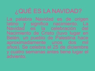 ¿QUÉ ES LA NAVIDAD?
La palabra Navidad es de origen
latino y significa nacimiento. La
Navidad es la celebración del
Nacimiento de Cristo (tuvo lugar en
Belén, un pueblo de Palestina hace
aproximadamente unos dos mil
años). Se celebra el 25 de diciembre
y cuatro semanas antes tiene lugar el
adviento.