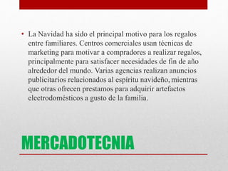MERCADOTECNIA
• La Navidad ha sido el principal motivo para los regalos
entre familiares. Centros comerciales usan técnicas de
marketing para motivar a compradores a realizar regalos,
principalmente para satisfacer necesidades de fin de año
alrededor del mundo. Varias agencias realizan anuncios
publicitarios relacionados al espíritu navideño, mientras
que otras ofrecen prestamos para adquirir artefactos
electrodomésticos a gusto de la familia.
 