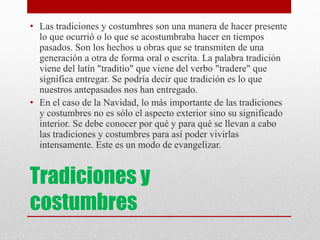 Tradiciones y
costumbres
• Las tradiciones y costumbres son una manera de hacer presente
lo que ocurrió o lo que se acostumbraba hacer en tiempos
pasados. Son los hechos u obras que se transmiten de una
generación a otra de forma oral o escrita. La palabra tradición
viene del latín "traditio" que viene del verbo "tradere" que
significa entregar. Se podría decir que tradición es lo que
nuestros antepasados nos han entregado.
• En el caso de la Navidad, lo más importante de las tradiciones
y costumbres no es sólo el aspecto exterior sino su significado
interior. Se debe conocer por qué y para qué se llevan a cabo
las tradiciones y costumbres para así poder vivirlas
intensamente. Este es un modo de evangelizar.
 