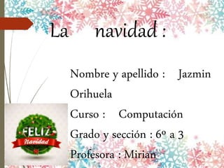 La navidad :
Nombre y apellido : Jazmin
Orihuela
Curso : Computación
Grado y sección : 6º a 3
Profesora : Mirian
 