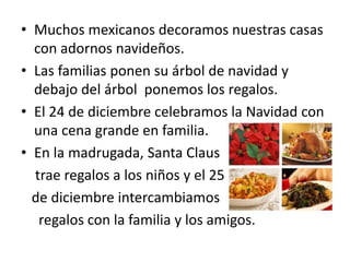 • Muchos mexicanos decoramos nuestras casas
con adornos navideños.
• Las familias ponen su árbol de navidad y
debajo del árbol ponemos los regalos.
• El 24 de diciembre celebramos la Navidad con
una cena grande en familia.
• En la madrugada, Santa Claus
trae regalos a los niños y el 25
de diciembre intercambiamos
regalos con la familia y los amigos.
 