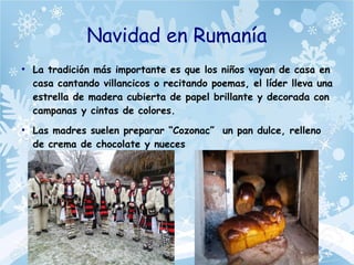 Navidad en Rumanía
●
La tradición más importante es que los niños vayan de casa en
casa cantando villancicos o recitando poemas, el líder lleva una
estrella de madera cubierta de papel brillante y decorada con
campanas y cintas de colores.
●
Las madres suelen preparar “Cozonac” un pan dulce, relleno
de crema de chocolate y nueces
 