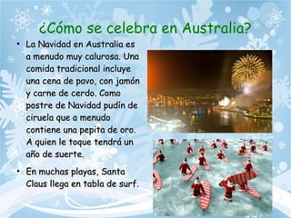 ¿Cómo se celebra en Australia?
●
La Navidad en Australia esLa Navidad en Australia es
a menudo muy calurosa. Unaa menudo muy calurosa. Una
comida tradicional incluyecomida tradicional incluye
una cena de pavo, con jamónuna cena de pavo, con jamón
y carne de cerdo. Comoy carne de cerdo. Como
postre de Navidad pudín depostre de Navidad pudín de
ciruela que a menudociruela que a menudo
contiene una pepita de oro.contiene una pepita de oro.
A quien le toque tendrá unA quien le toque tendrá un
año de suerte.año de suerte.
●
En muchas playas, SantaEn muchas playas, Santa
Claus llega en tabla de surf.Claus llega en tabla de surf.
 