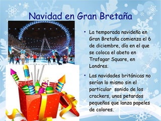 Navidad en Gran Bretaña
●
La temporada navideña enLa temporada navideña en
Gran Bretaña comienza el 6Gran Bretaña comienza el 6
de diciembre, día en el quede diciembre, día en el que
se coloca el abeto ense coloca el abeto en
Trafagar Square, enTrafagar Square, en
Londres.Londres.
●
Las navidades británicas noLas navidades británicas no
serían lo mismo sin elserían lo mismo sin el
particular sonido de losparticular sonido de los
crackers, unos petardoscrackers, unos petardos
pequeños que lanza papelespequeños que lanza papeles
de colores.de colores.
 