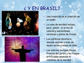 ¿ Y EN BRASIL?
●
Una tradición es la creación deUna tradición es la creación de
un belén .un belén .
●
La cena de navidad incluye ,La cena de navidad incluye ,
pavo, jamón , el arroz depavo, jamón , el arroz de
colores,y maravillosascolores,y maravillosas
verduras y platos de frutas.verduras y platos de frutas.
●
Los católicos devotos aLos católicos devotos a
menudo asisten a misa demenudo asisten a misa de
media noche o missa do Galo.media noche o missa do Galo.
●
Los adornos incluyen floresLos adornos incluyen flores
frescas del jardin y los fuegosfrescas del jardin y los fuegos
artificiales anuncian elartificiales anuncian el
comienzo de la navidadcomienzo de la navidad
 