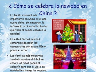 ¿ Cómo se celebra la navidad en
China ?●
La fiesta invernal másLa fiesta invernal más
importante en China es el añoimportante en China es el año
nuevo chino, sin embargo, lanuevo chino, sin embargo, la
influencia occidental ha hechoinfluencia occidental ha hecho
que todo el mundo conozca laque todo el mundo conozca la
navidad.navidad.
●
En estas fechas muchosEn estas fechas muchos
comercios decoran loscomercios decoran los
escaparates con espumillón yescaparates con espumillón y
ponen el árbol.ponen el árbol.
●
Las familias más modernasLas familias más modernas
también montan el árbol entambién montan el árbol en
casa y los niños ponen elcasa y los niños ponen el
calcetín para que el viejo decalcetín para que el viejo de
navidad les traiga los regalos.navidad les traiga los regalos.
 
