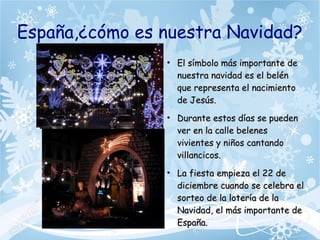España,¿cómo es nuestra Navidad?
●
El símbolo más importante deEl símbolo más importante de
nuestra navidad es el belénnuestra navidad es el belén
que representa el nacimientoque representa el nacimiento
de Jesús.de Jesús.
●
Durante estos días se puedenDurante estos días se pueden
ver en la calle belenesver en la calle belenes
vivientes y niños cantandovivientes y niños cantando
villancicos.villancicos.
●
La fiesta empieza el 22 deLa fiesta empieza el 22 de
diciembre cuando se celebra eldiciembre cuando se celebra el
sorteo de la lotería de lasorteo de la lotería de la
Navidad, el más importante deNavidad, el más importante de
España.España.
 