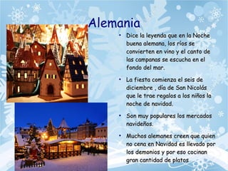 Alemania
●
Dice la leyenda que en la NocheDice la leyenda que en la Noche
buena alemana, los ríos sebuena alemana, los ríos se
convierten en vino y el canto deconvierten en vino y el canto de
las campanas se escucha en ellas campanas se escucha en el
fondo del mar.fondo del mar.
●
La fiesta comienza el seis deLa fiesta comienza el seis de
diciembre , día de San Nicolásdiciembre , día de San Nicolás
que le trae regalos a los niños laque le trae regalos a los niños la
noche de navidad.noche de navidad.
●
Son muy populares los mercadosSon muy populares los mercados
navideños.navideños.
●
Muchos alemanes creen que quienMuchos alemanes creen que quien
no cena en Navidad es llevado porno cena en Navidad es llevado por
los demonios y por eso cocinanlos demonios y por eso cocinan
gran cantidad de platosgran cantidad de platos
 