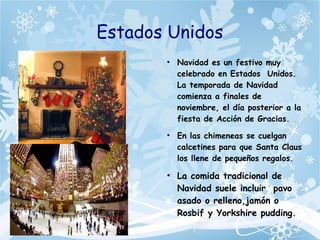 Estados Unidos
●
Navidad es un festivo muy
celebrado en Estados Unidos.
La temporada de Navidad
comienza a finales de
noviembre, el día posterior a la
fiesta de Acción de Gracias.
●
En las chimeneas se cuelgan
calcetines para que Santa Claus
los llene de pequeños regalos.
●
La comida tradicional de
Navidad suele incluir pavo
asado o relleno,jamón o
Rosbif y Yorkshire pudding.
 