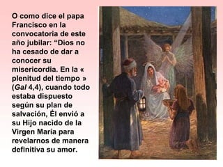O como dice el papa
Francisco en la
convocatoria de este
año jubilar: “Dios no
ha cesado de dar a
conocer su
misericordia. En la « 
plenitud del tiempo » 
(Gal 4,4), cuando todo
estaba dispuesto
según su plan de
salvación, Él envió a
su Hijo nacido de la
Virgen María para
revelarnos de manera
definitiva su amor.
 