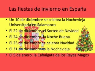Las fiestas de invierno en España
• Un 10 de diciembre se celebra la Nochevieja
Universitaria en Salamanca
• El 22 de diciembre, el Sorteo de Navidad
• El 24 de diciembre, la Noche Buena
• El 25 de diciembre se celebra Navidad
• El 31 de diciembre es la Nochevieja
• El 5 de enero, la Cabalgata de los Reyes Magos
 