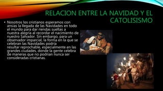 RELACION ENTRE LA NAVIDAD Y EL
CATOLISISMO• Nosotros los cristianos esperamos con
ansias la llegada de las Navidades en todo
el mundo para dar riendas sueltas a
nuestra alegría al recordar el nacimiento de
nuestro Salvador. Sin embargo, para un
observador imparcial, la forma en la que se
celebran las Navidades podría
resultar reprochable, especialmente en las
grandes ciudades, donde la gente celebra
de maneras que no podrían nunca ser
consideradas cristianas.
 
