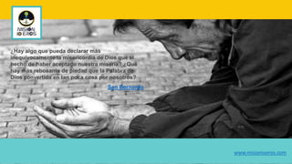 ¿Hay algo que pueda declarar más
inequívocamente la misericordia de Dios que el
hecho de haber aceptado nuestra miseria? ¿Qué
hay más rebosante de piedad que la Palabra de
Dios convertida en tan poca cosa por nosotros?
San Bernardo
www.misionioeros.com
 