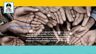 Es Navidad cada vez que permites al Señor renacer
para darlo a los demás. Es Navidad cada vez que
estás en silencio para escuchar al otro. Es Navidad
cada vez que no aceptas aquellos principios que
destierran a los oprimidos al margen de la sociedad.
Beata Teresa de Calcuta
 