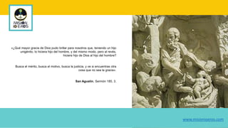 «¿Qué mayor gracia de Dios pudo brillar para nosotros que, teniendo un hijo
unigénito, lo hiciera hijo del hombre, y del mismo modo, pero al revés,
hiciera hijo de Dios al hijo del hombre?
Busca el mérito, busca el motivo, busca la justicia, y ve si encuentras otra
cosa que no sea la gracia».
San Agustín, Sermón 185, 3.
www.misionioeros.com
 