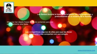 Los Santos durante la historia de la Iglesia han ido penetrando y
profundizando en el misterio de la Navidad.
Ellos nos han dejado frases llenas de contenido para vivir
profundamente esta fiesta.
Les compartimos algunas de ellas para que las lleven
a la oración y las compartan con sus amigos.
www.misionioeros.com
 