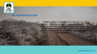 Ustedes reciben con frecuencia a Jesús en su
corazón; más, ¿no está en el como en un establo,
donde no halla otra cosa que suciedad y corrupción,
porque están apegados a algo distinto a Él? Si lo
miraran como su Salvador y Redentor ¿Qué honores
no le tributarían?
San Juan Bautista de La Salle
www.misionioeros.com
 