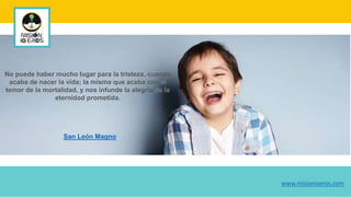 No puede haber mucho lugar para la tristeza, cuando
acaba de nacer la vida; la misma que acaba con el
temor de la mortalidad, y nos infunde la alegría de la
eternidad prometida.
San León Magno
www.misionioeros.com
 