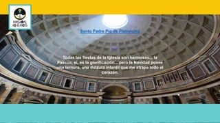 Todas las fiestas de la Iglesia son hermosas... la
Pascua, si, es la glorificación... pero la Navidad posee
una ternura, una dulzura infantil que me atrapa todo el
corazón.
Santo Padre Pío de Pietrelcina
 