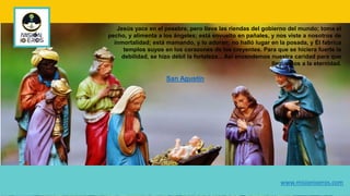 Jesús yace en el pesebre, pero lleva las riendas del gobierno del mundo; toma el
pecho, y alimenta a los ángeles; está envuelto en pañales, y nos viste a nosotros de
inmortalidad; está mamando, y lo adoran; no halló lugar en la posada, y Él fabrica
templos suyos en los corazones de los creyentes. Para que se hiciera fuerte la
debilidad, se hizo débil la fortaleza... Así encendemos nuestra caridad para que
lleguemos a la eternidad.
San Agustín
www.misionioeros.com
 