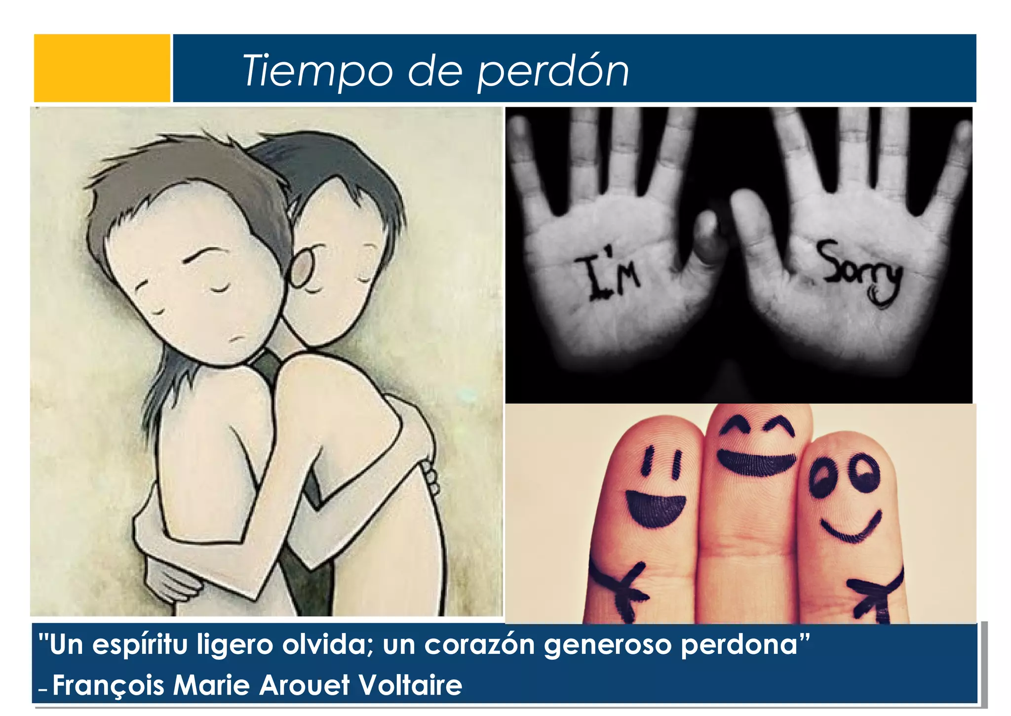 Tiempo de perdón
5
"Un espíritu ligero olvida; un corazón generoso perdona”
– François Marie Arouet Voltaire
"Un espíritu ligero olvida; un corazón generoso perdona”
– François Marie Arouet Voltaire
 