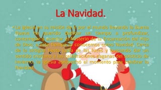 La Navidad.
• La Iglesia en su misión de ir por el mundo llevando la Buena
Nueva ha querido dedicar un tiempo a profundizar,
contemplar y asimilar el Misterio de la Encarnación del Hijo
de Dios; a este tiempo lo conocemos como Navidad. Cerca
de la antigua fiesta judía de las luces y buscando dar un
sentido cristiano a las celebraciones paganas del solsticio de
invierno, la Iglesia aprovechó el momento para celebrar la
Navidad.