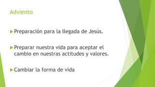 Adviento
Preparación para la llegada de Jesús.
Preparar nuestra vida para aceptar el
cambio en nuestras actitudes y valores.
Cambiar la forma de vida
 