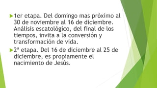 1er etapa. Del domingo mas próximo al
30 de noviembre al 16 de diciembre.
Análisis escatológico, del final de los
tiempos, invita a la conversión y
transformación de vida.
2ª etapa. Del 16 de diciembre al 25 de
diciembre, es propiamente el
nacimiento de Jesús.
 