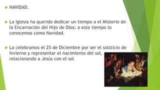  NAVIDAD.
 La Iglesia ha querido dedicar un tiempo a el Misterio de
la Encarnación del Hijo de Dios; a este tiempo lo
conocemos como Navidad.
 La celebramos el 25 de Diciembre por ser el solsticio de
Invierno y representar el nacimiento del sol,
relacionando a Jesús con el sol.
 
