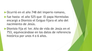  Ocurrió en el año 748 del imperio romano,
 fue hasta el año 525 que El papa Hormisdas
encargó a Dionisio el Exiguo fijara el año del
nacimiento de Jesús.
 Dionisio fija el 1er. Año de vida de Jesús en el
753, equivocándose en los datos de referencia
histórica por unos 4 o 6 años.
 