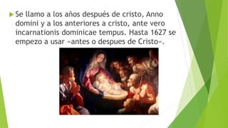  Se llamo a los años después de cristo, Anno
domini y a los anteriores a cristo, ante vero
incarnationis dominicae tempus. Hasta 1627 se
empezo a usar «antes o despues de Cristo».
 