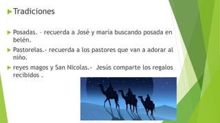 Tradiciones
 Posadas. – recuerda a José y maría buscando posada en
belén.
 Pastorelas.- recuerda a los pastores que van a adorar al
niño.
 reyes magos y San NIcolas.- Jesús comparte los regalos
recibidos .
 