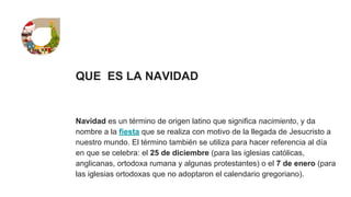 QUE ES LA NAVIDAD
Navidad es un término de origen latino que significa nacimiento, y da
nombre a la fiesta que se realiza con motivo de la llegada de Jesucristo a
nuestro mundo. El término también se utiliza para hacer referencia al día
en que se celebra: el 25 de diciembre (para las iglesias católicas,
anglicanas, ortodoxa rumana y algunas protestantes) o el 7 de enero (para
las iglesias ortodoxas que no adoptaron el calendario gregoriano).
 