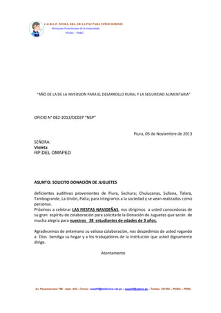 C.E.B.E.P. NSTRA. SRA. DE LA PAZ PARA NIÑOS SORDOS 
Hermanas Franciscanas de la Inmaculada 
PIURA – PERÚ 
“AÑO DE LA DE LA INVERSION PARA EL DESARROLLO RURAL Y LA SEGURIDAD ALIMENTARIA” 
OFICIO N° 082-2013/DCEEP “NSP” 
Piura, 05 de Noviembre de 2013 
SEÑORA: 
Violeta 
RP.DEL OMAPED 
ASUNTO: SOLICITO DONACIÓN DE JUGUETES 
deficientes auditivos provenientes de Piura, Sechura; Chulucanas, Sullana, Talara, 
Tambogrande, La Unión, Paita; para integrarlos a la sociedad y se vean realizados como 
personas. 
Próximos a celebrar LAS FIESTAS NAVIDEÑAS, nos dirigimos a usted conocedoras de 
su gran espíritu de colaboración para solicitarle la Donación de Juguetes que serán de 
mucha alegría para nuestros 38 estudiantes de edades de 3 años. 
Agradecemos de antemano su valiosa colaboración, nos despedimos de usted rogando 
a Dios bendiga su hogar y a los trabajadores de la Institución que usted dignamente 
dirige. 
Atentamente 
Av. Panamericana 796 - Apto. 425 – Correo: ceephfi@telefonica.net.pe – ceephfi@yahoo.es – Telefax: 321352 – PIURA – PERU 
 