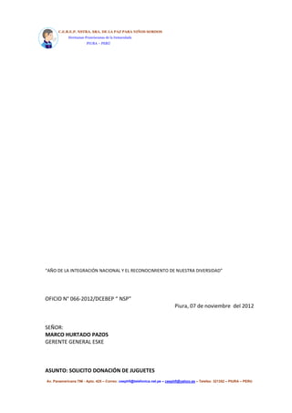 C.E.B.E.P. NSTRA. SRA. DE LA PAZ PARA NIÑOS SORDOS 
Hermanas Franciscanas de la Inmaculada 
PIURA – PERÚ 
“AÑO DE LA INTEGRACIÓN NACIONAL Y EL RECONOCIMIENTO DE NUESTRA DIVERSIDAD” 
OFICIO N° 066-2012/DCEBEP “ NSP” 
Piura, 07 de noviembre del 2012 
SEÑOR: 
MARCO HURTADO PAZOS 
GERENTE GENERAL ESKE 
ASUNTO: SOLICITO DONACIÓN DE JUGUETES 
Av. Panamericana 796 - Apto. 425 – Correo: ceephfi@telefonica.net.pe – ceephfi@yahoo.es – Telefax: 321352 – PIURA – PERU 
 