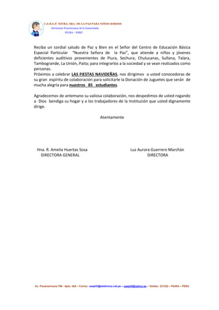 C.E.B.E.P. NSTRA. SRA. DE LA PAZ PARA NIÑOS SORDOS 
Hermanas Franciscanas de la Inmaculada 
PIURA – PERÚ 
Reciba un cordial saludo de Paz y Bien en el Señor del Centro de Educación Básica 
Especial Particular “Nuestra Señora de la Paz”, que atiende a niños y jóvenes 
deficientes auditivos provenientes de Piura, Sechura; Chulucanas, Sullana, Talara, 
Tambogrande, La Unión, Paita; para integrarlos a la sociedad y se vean realizados como 
personas. 
Próximos a celebrar LAS FIESTAS NAVIDEÑAS, nos dirigimos a usted conocedoras de 
su gran espíritu de colaboración para solicitarle la Donación de Juguetes que serán de 
mucha alegría para nuestros 85 estudiantes. 
Agradecemos de antemano su valiosa colaboración, nos despedimos de usted rogando 
a Dios bendiga su hogar y a los trabajadores de la Institución que usted dignamente 
dirige. 
Atentamente 
Hna. R. Amelia Huertas Sosa Luz Aurora Guerrero Marchán 
DIRECTORA GENERAL DIRECTORA 
Av. Panamericana 796 - Apto. 425 – Correo: ceephfi@telefonica.net.pe – ceephfi@yahoo.es – Telefax: 321352 – PIURA – PERU 
