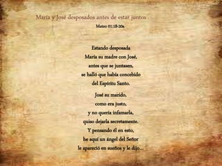María y José desposados antes de estar juntos
Mateo 01:18-20a
Estando desposada
María su madre con José,
antes que se juntasen,
se halló que había concebido
del Espíritu Santo.
José su marido,
como era justo,
y no quería infamarla,
quiso dejarla secretamente.
Y pensando él en esto,
he aquí un ángel del Señor
le apareció en sueños y le dijo…
 