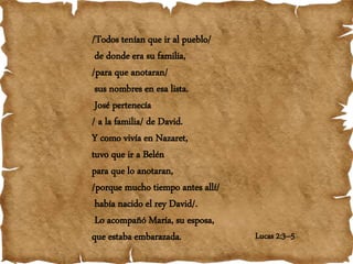 Lucas 2:3–5
/Todos tenían que ir al pueblo/
de donde era su familia,
/para que anotaran/
sus nombres en esa lista.
José pertenecía
/ a la familia/ de David.
Y como vivía en Nazaret,
tuvo que ir a Belén
para que lo anotaran,
/porque mucho tiempo antes allí/
había nacido el rey David/.
Lo acompañó María, su esposa,
que estaba embarazada.
 