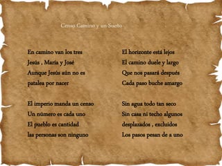 Censo Camino y un Sueño
En camino van los tres
Jesús , María y José
Aunque Jesús aún no es
patalea por nacer
El imperio manda un censo
Un número es cada uno
El pueblo es cantidad
las personas son ninguno
El horizonte está lejos
El camino duele y largo
Que nos pasará después
Cada paso buche amargo
Sin agua todo tan seco
Sin casa ni techo algunos
desplazados , excluidos
Los pasos pesan de a uno
 