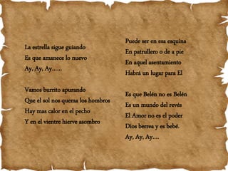 La estrella sigue guiando
Es que amanece lo nuevo
Ay, Ay, Ay……
Vamos burrito apurando
Que el sol nos quema los hombros
Hay mas calor en el pecho
Y en el vientre hierve asombro
Puede ser en esa esquina
En patrullero o de a pie
En aquel asentamiento
Habrá un lugar para El
Es que Belén no es Belén
Es un mundo del revés
El Amor no es el poder
Dios berrea y es bebé.
Ay, Ay, Ay….
 