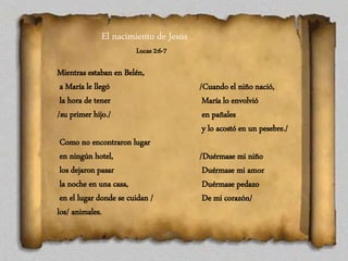 El nacimiento de Jesús
Lucas 2:6-7
Mientras estaban en Belén,
a María le llegó
la hora de tener
/su primer hijo./
Como no encontraron lugar
en ningún hotel,
los dejaron pasar
la noche en una casa,
en el lugar donde se cuidan /
los/ animales.
/Cuando el niño nació,
María lo envolvió
en pañales
y lo acostó en un pesebre./
/Duérmase mi niño
Duérmase mi amor
Duérmase pedazo
De mi corazón/
 
