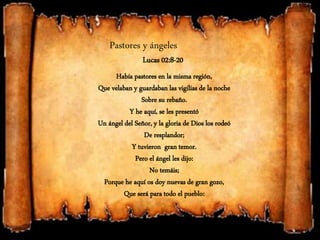 Pastores y ángeles
Lucas 02:8-20
Había pastores en la misma región,
Que velaban y guardaban las vigilias de la noche
Sobre su rebaño.
Y he aquí, se les presentó
Un ángel del Señor, y la gloria de Dios los rodeó
De resplandor;
Y tuvieron gran temor.
Pero el ángel les dijo:
No temáis;
Porque he aquí os doy nuevas de gran gozo,
Que será para todo el pueblo:
 