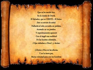 Que os ha nacido hoy,
En la ciudad de David,
El Salvador, que es CRISTO , El Señor.
Esto os servirá de señal:
Hallaréis al niño envuelto en pañales,
Acostado en un pesebre.
Y repentinamente apareció
Con el ángel una multitud
De las huestes celestiales,
//Que alababan a Dios//, y decían:
/¡Gloria a Dios en las alturas,
Y en la tierra paz,
Buena voluntad para con los hombres
 