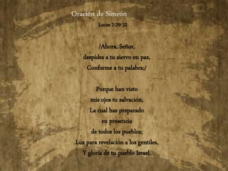 Oración de Simeón
Lucas 2:29-32
/Ahora, Señor,
despides a tu siervo en paz,
Conforme a tu palabra;/
Porque han visto
mis ojos tu salvación,
La cual has preparado
en presencia
de todos los pueblos;
Luz para revelación a los gentiles,
Y gloria de tu pueblo Israel.
 