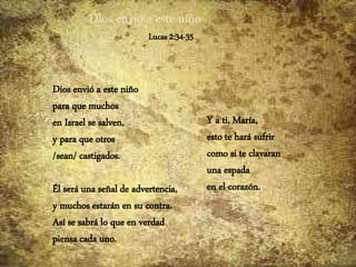 Dios envió a este niño
Lucas 2:34-35
Dios envió a este niño
para que muchos
en Israel se salven,
y para que otros
/sean/ castigados.
Él será una señal de advertencia,
y muchos estarán en su contra.
Así se sabrá lo que en verdad
piensa cada uno.
Y a ti, María,
esto te hará sufrir
como si te clavaran
una espada
en el corazón.
 
