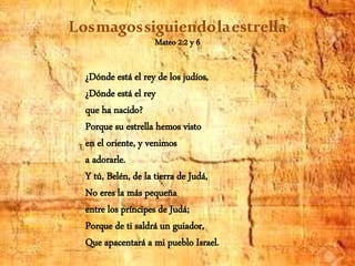 Losmagossiguiendolaestrella
Mateo 2:2 y 6
¿Dónde está el rey de los judíos,
¿Dónde está el rey
que ha nacido?
Porque su estrella hemos visto
en el oriente, y venimos
a adorarle.
Y tú, Belén, de la tierra de Judá,
No eres la más pequeña
entre los príncipes de Judá;
Porque de ti saldrá un guiador,
Que apacentará a mi pueblo Israel.
 
