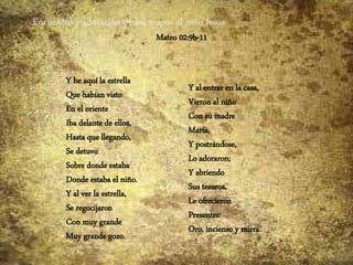 Encuentro y adoración de los magos al niño Jesús
Mateo 02:9b-11
Y he aquí la estrella
Que habían visto
En el oriente
Iba delante de ellos,
Hasta que llegando,
Se detuvo
Sobre donde estaba
Donde estaba el niño.
Y al ver la estrella,
Se regocijaron
Con muy grande
Muy grande gozo.
Y al entrar en la casa,
Vieron al niño
Con su madre
María,
Y postrándose,
Lo adoraron;
Y abriendo
Sus tesoros,
Le ofrecieron
Presentes:
Oro, incienso y mirra.
 